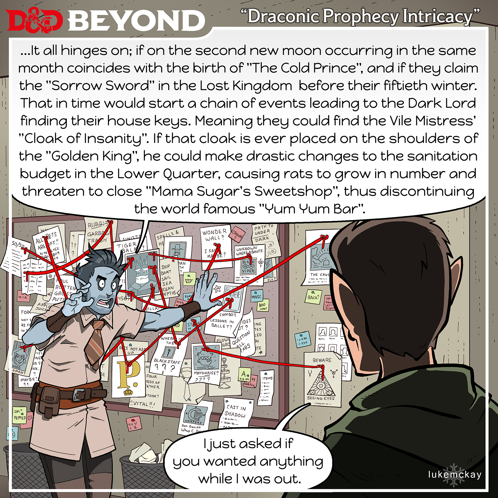 title: Draconic Prophecy Intricacy
A wild eyed looking half elf is gesturing to a board on the wall covered with papers of random clue that
are connected with red string and pins as if he is solving some great mystery.
The wild eye half elf says: